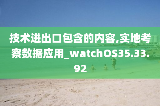 技术进出口包含的内容,实地考察数据应用_watchOS35.33.92