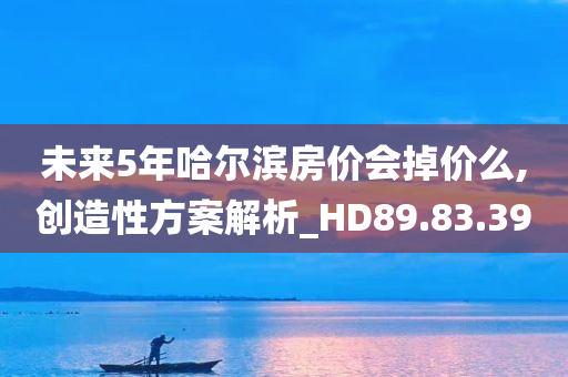 未来5年哈尔滨房价会掉价么,创造性方案解析_HD89.83.39