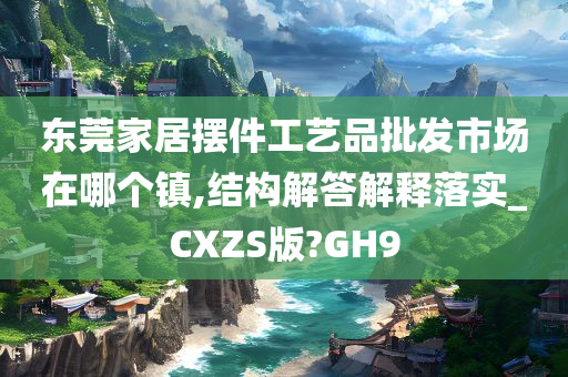 东莞家居摆件工艺品批发市场在哪个镇,结构解答解释落实_CXZS版?GH9