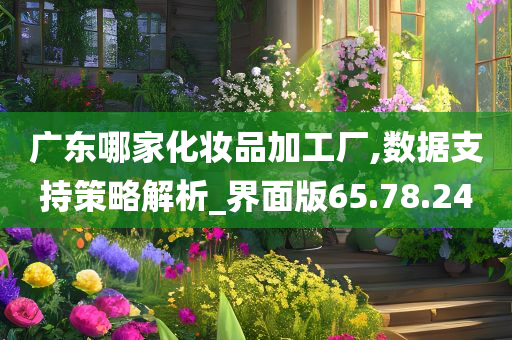 广东哪家化妆品加工厂,数据支持策略解析_界面版65.78.24