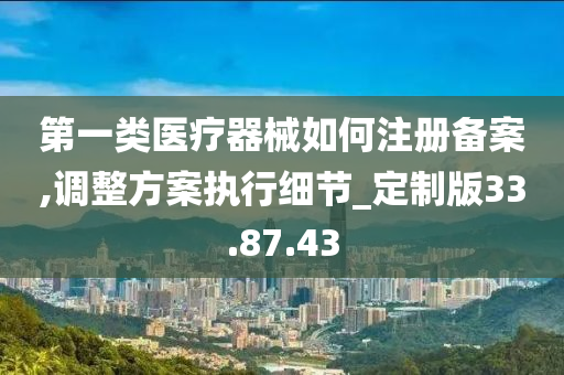 第一类医疗器械如何注册备案,调整方案执行细节_定制版33.87.43