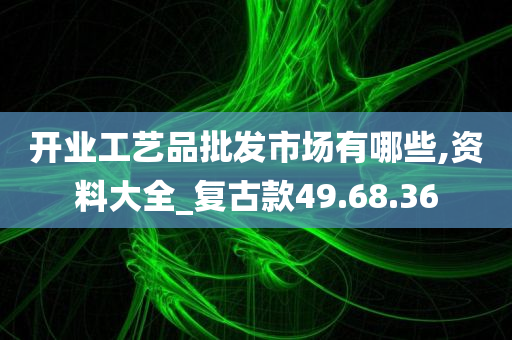 开业工艺品批发市场有哪些,资料大全_复古款49.68.36