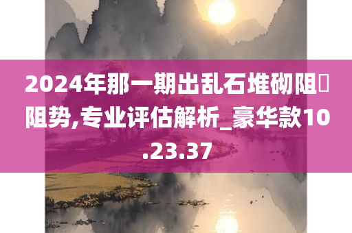 2024年那一期出乱石堆砌阻頭阻势,专业评估解析_豪华款10.23.37