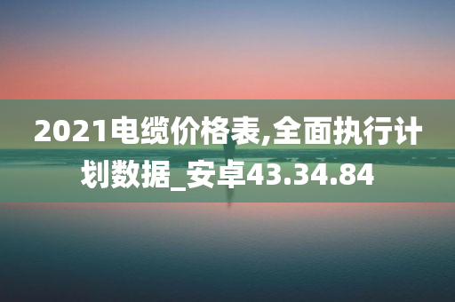 2021电缆价格表,全面执行计划数据_安卓43.34.84