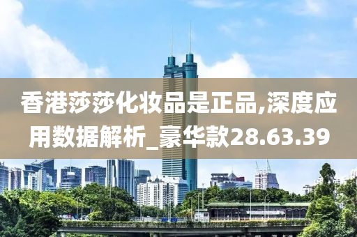 香港莎莎化妆品是正品,深度应用数据解析_豪华款28.63.39