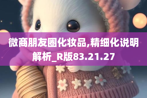 微商朋友圈化妆品,精细化说明解析_R版83.21.27