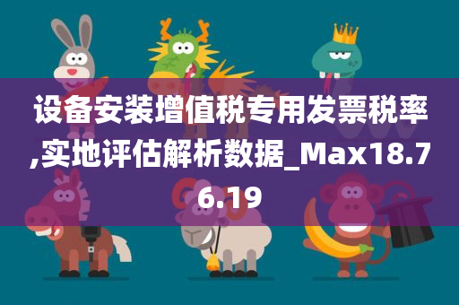 设备安装增值税专用发票税率,实地评估解析数据_Max18.76.19