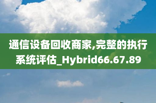 通信设备回收商家,完整的执行系统评估_Hybrid66.67.89