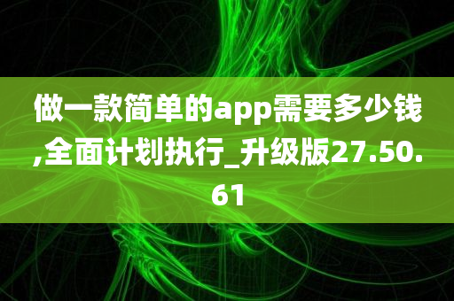 做一款简单的app需要多少钱,全面计划执行_升级版27.50.61