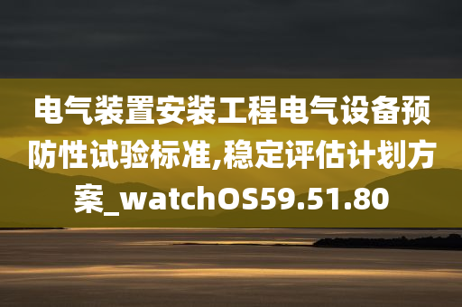 电气装置安装工程电气设备预防性试验标准,稳定评估计划方案_watchOS59.51.80