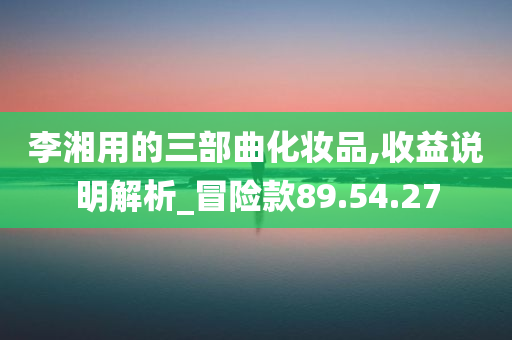 李湘用的三部曲化妆品,收益说明解析_冒险款89.54.27