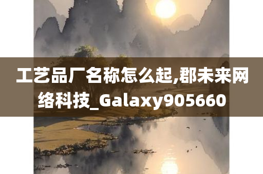 工艺品厂名称怎么起,郡未来网络科技_Galaxy905660