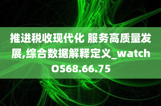 推进税收现代化 服务高质量发展,综合数据解释定义_watchOS68.66.75