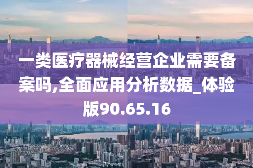 一类医疗器械经营企业需要备案吗,全面应用分析数据_体验版90.65.16