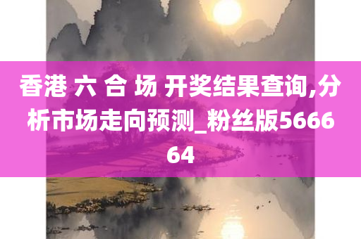 香港 六 合 场 开奖结果查询,分析市场走向预测_粉丝版566664