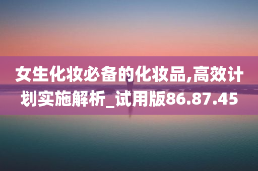 女生化妆必备的化妆品,高效计划实施解析_试用版86.87.45