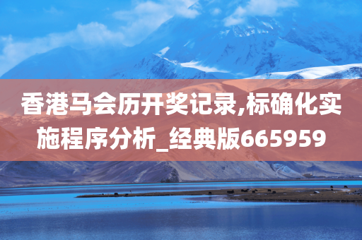 香港马会历开奖记录,标确化实施程序分析_经典版665959