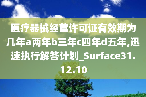 医疗器械经营许可证有效期为几年a两年b三年c四年d五年,迅速执行解答计划_Surface31.12.10