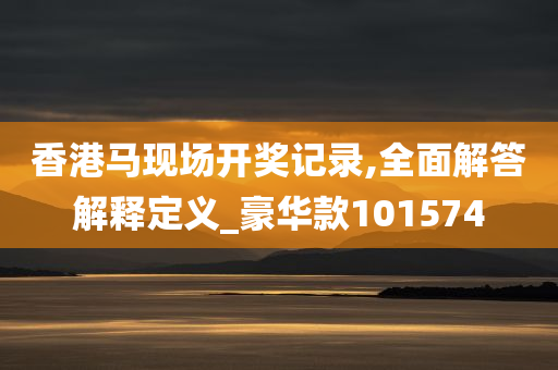 香港马现场开奖记录,全面解答解释定义_豪华款101574