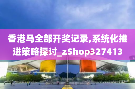 香港马全部开奖记录,系统化推进策略探讨_zShop327413