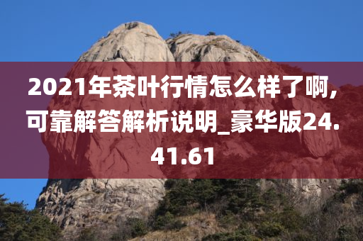 2021年茶叶行情怎么样了啊,可靠解答解析说明_豪华版24.41.61