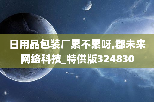 日用品包装厂累不累呀,郡未来网络科技_特供版324830