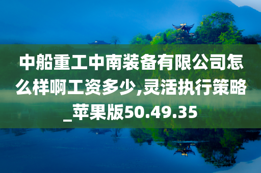 中船重工中南装备有限公司怎么样啊工资多少,灵活执行策略_苹果版50.49.35