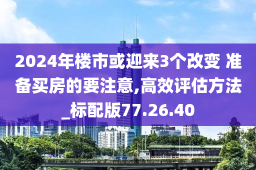 2024年楼市或迎来3个改变 准备买房的要注意,高效评估方法_标配版77.26.40