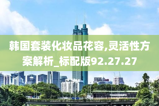 韩国套装化妆品花容,灵活性方案解析_标配版92.27.27