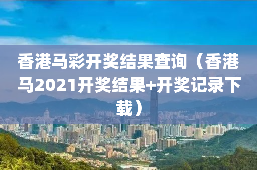 香港马彩开奖结果查询（香港马2021开奖结果+开奖记录下载）