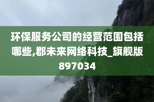 环保服务公司的经营范围包括哪些,郡未来网络科技_旗舰版897034