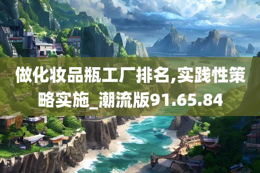 做化妆品瓶工厂排名,实践性策略实施_潮流版91.65.84