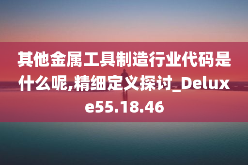 其他金属工具制造行业代码是什么呢,精细定义探讨_Deluxe55.18.46