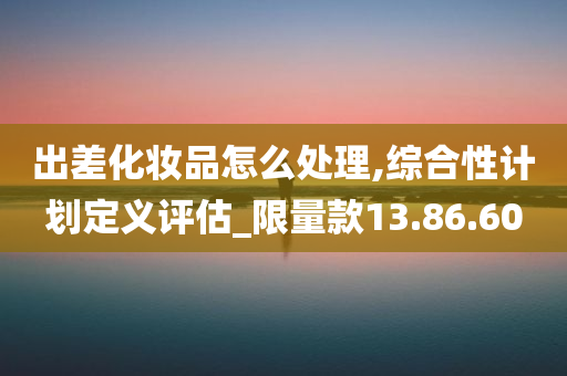 出差化妆品怎么处理,综合性计划定义评估_限量款13.86.60