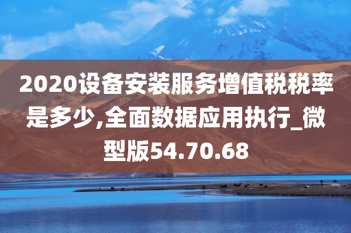 2020设备安装服务增值税税率是多少,全面数据应用执行_微型版54.70.68