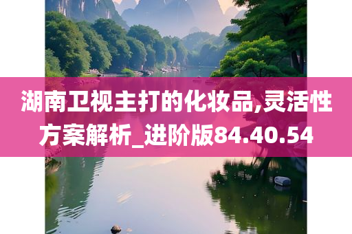 湖南卫视主打的化妆品,灵活性方案解析_进阶版84.40.54