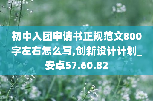 初中入团申请书正规范文800字左右怎么写,创新设计计划_安卓57.60.82