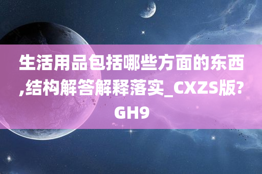 生活用品包括哪些方面的东西,结构解答解释落实_CXZS版?GH9