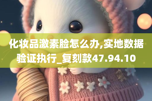 化妆品激素脸怎么办,实地数据验证执行_复刻款47.94.10