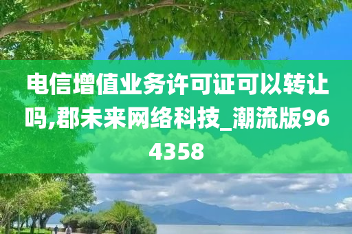 电信增值业务许可证可以转让吗,郡未来网络科技_潮流版964358