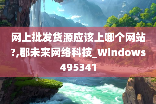 网上批发货源应该上哪个网站?,郡未来网络科技_Windows495341