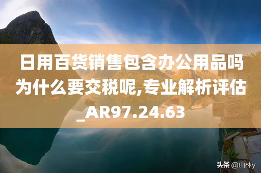 日用百货销售包含办公用品吗为什么要交税呢,专业解析评估_AR97.24.63