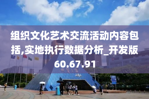 组织文化艺术交流活动内容包括,实地执行数据分析_开发版60.67.91