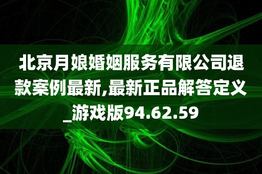 北京月娘婚姻服务有限公司退款案例最新,最新正品解答定义_游戏版94.62.59