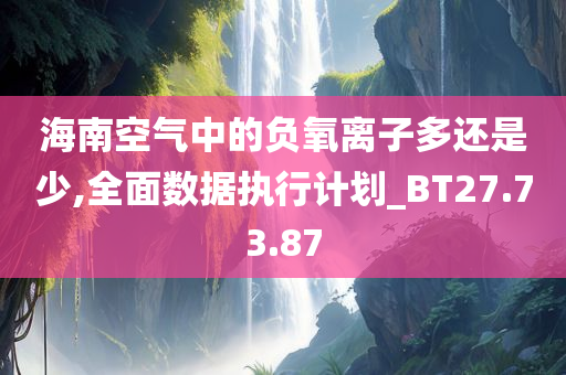 海南空气中的负氧离子多还是少,全面数据执行计划_BT27.73.87