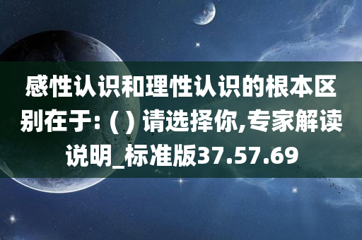 感性认识和理性认识的根本区别在于: ( ) 请选择你,专家解读说明_标准版37.57.69