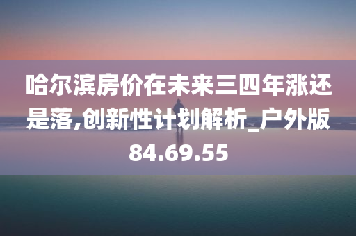 哈尔滨房价在未来三四年涨还是落,创新性计划解析_户外版84.69.55