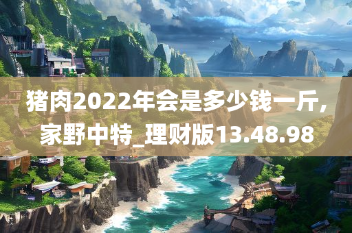 猪肉2022年会是多少钱一斤,家野中特_理财版13.48.98