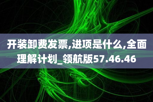 开装卸费发票,进项是什么,全面理解计划_领航版57.46.46