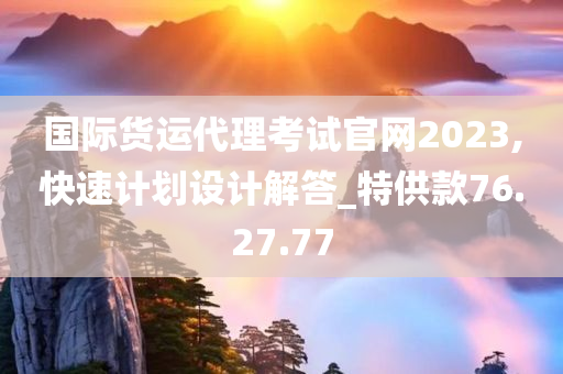 国际货运代理考试官网2023,快速计划设计解答_特供款76.27.77